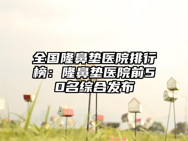 全国隆鼻垫医院排行榜：隆鼻垫医院前50名综合发布