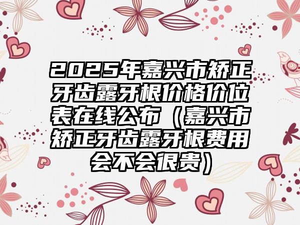 2025年嘉兴市矫正牙齿露牙根价格价位表在线公布（嘉兴市矫正牙齿露牙根费用会不会很贵）