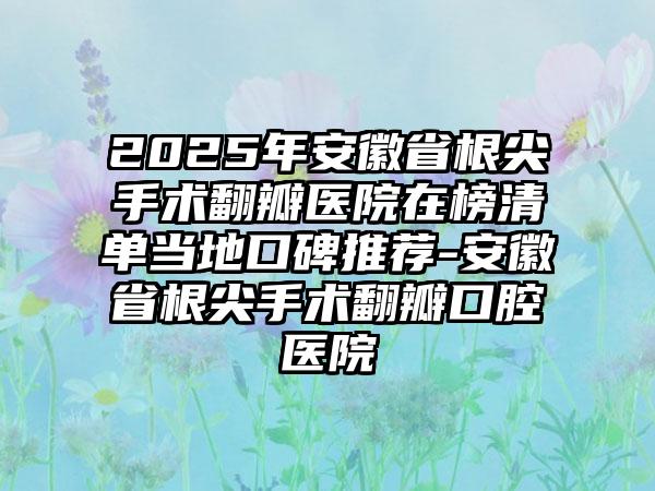 2025年安徽省根尖手术翻瓣医院在榜清单当地口碑推荐-安徽省根尖手术翻瓣口腔医院