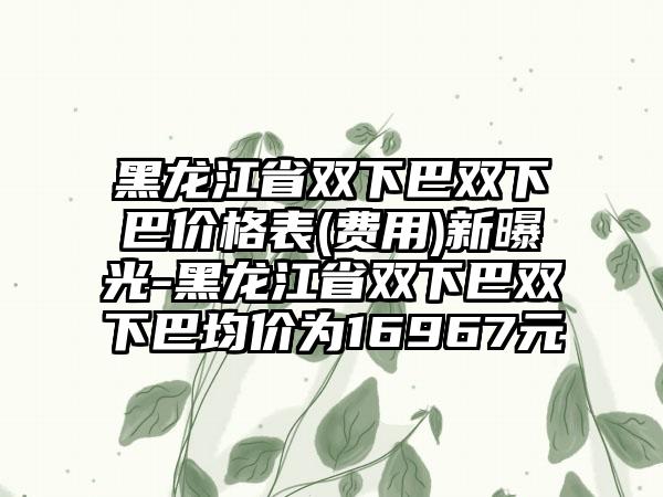 黑龙江省双下巴双下巴价格表(费用)新曝光-黑龙江省双下巴双下巴均价为16967元