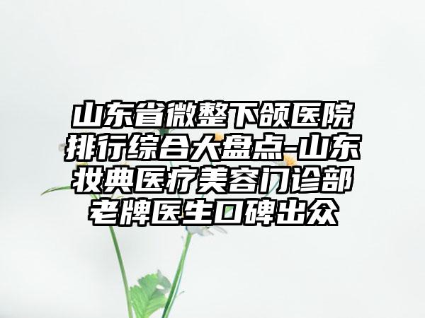 山东省微整下颌医院排行综合大盘点-山东妆典医疗美容门诊部老牌医生口碑出众