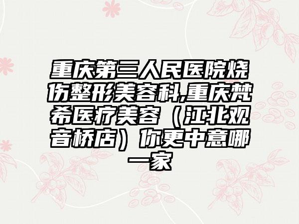 重庆第三人民医院烧伤整形美容科,重庆梵希医疗美容（江北观音桥店）你更中意哪一家