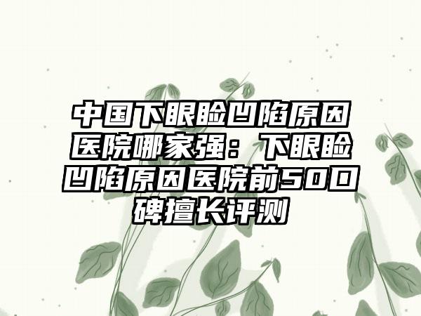 中国下眼睑凹陷原因医院哪家强：下眼睑凹陷原因医院前50口碑擅长评测