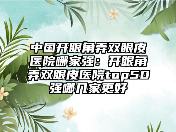 中国开眼角弄双眼皮医院哪家强：开眼角弄双眼皮医院top50强哪几家更好