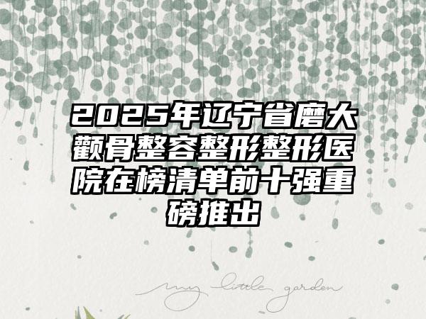 2025年辽宁省磨大颧骨整容整形整形医院在榜清单前十强重磅推出