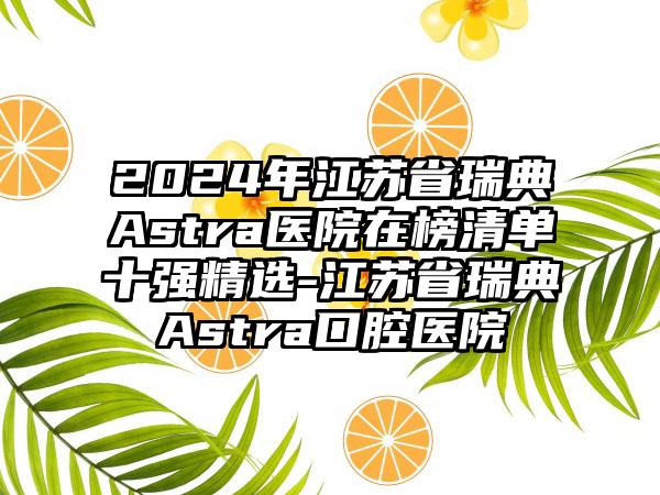 2024年江苏省瑞典Astra医院在榜清单十强精选-江苏省瑞典Astra口腔医院