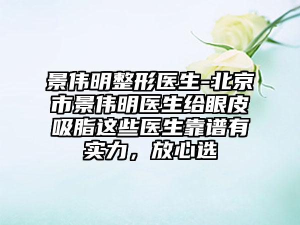 景伟明整形医生-北京市景伟明医生给眼皮吸脂这些医生靠谱有实力，放心选