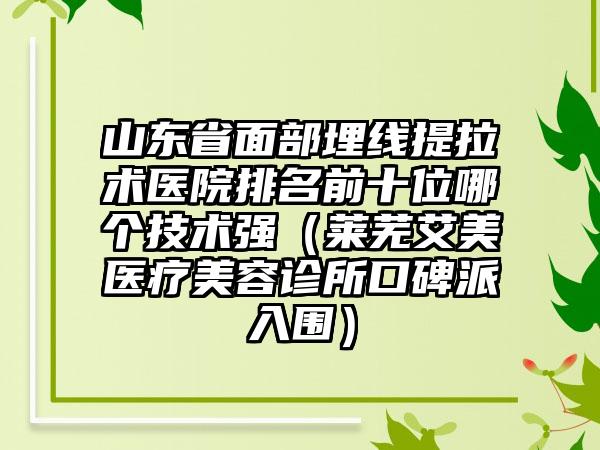 山东省面部埋线提拉术医院排名前十位哪个技术强（莱芜艾美医疗美容诊所口碑派入围）