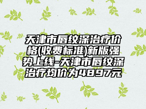 天津市唇纹深治疗价格(收费标准)新版强势上线-天津市唇纹深治疗均价为4897元