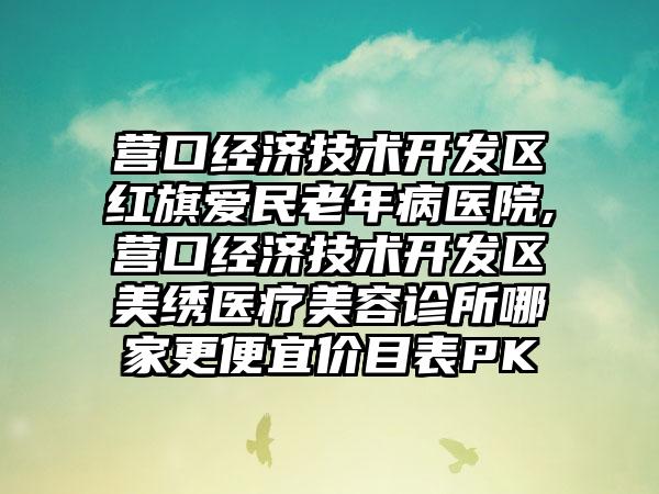 营口经济技术开发区红旗爱民老年病医院,营口经济技术开发区美绣医疗美容诊所哪家更便宜价目表PK