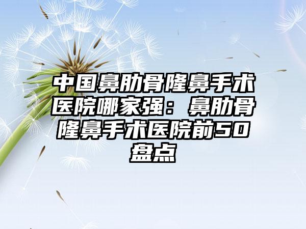 中国鼻肋骨隆鼻手术医院哪家强：鼻肋骨隆鼻手术医院前50盘点