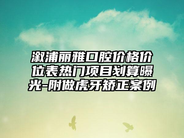 溆浦丽雅口腔价格价位表热门项目划算曝光-附做虎牙矫正案例