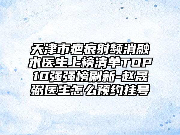 天津市疤痕射频消融术医生上榜清单TOP10强强榜刷新-赵晟弼医生怎么预约挂号