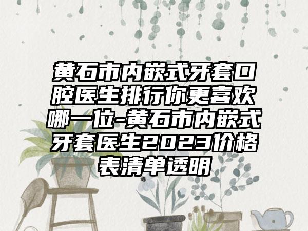 黄石市内嵌式牙套口腔医生排行你更喜欢哪一位-黄石市内嵌式牙套医生2023价格表清单透明