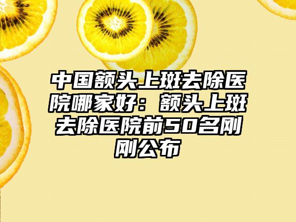 中国额头上斑去除医院哪家好：额头上斑去除医院前50名刚刚公布