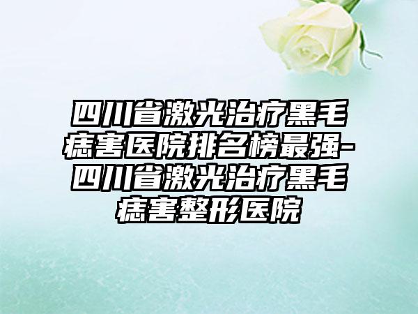 四川省激光治疗黑毛痣害医院排名榜最强-四川省激光治疗黑毛痣害整形医院