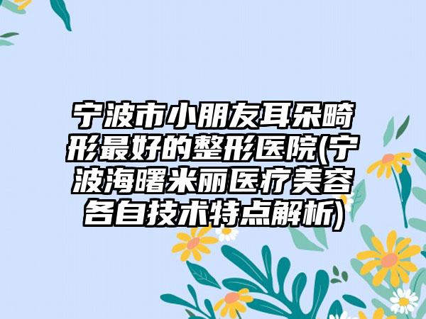 宁波市小朋友耳朵畸形最好的整形医院(宁波海曙米丽医疗美容各自技术特点解析)