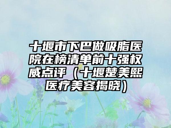 十堰市下巴做吸脂医院在榜清单前十强权威点评（十堰楚美熙医疗美容揭晓）