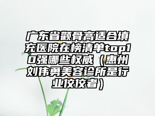 广东省颧骨高适合填充医院在榜清单top10强哪些权威（惠州刘伟勇美容诊所是行业佼佼者）