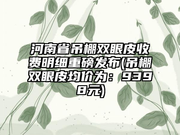 河南省吊棚双眼皮收费明细重磅发布(吊棚双眼皮均价为：9398元)