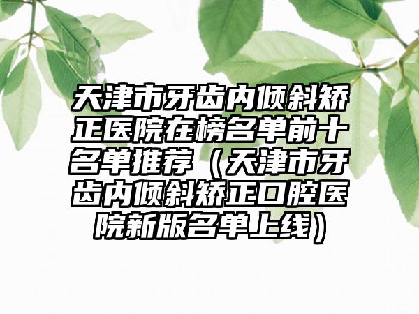 天津市牙齿内倾斜矫正医院在榜名单前十名单推荐（天津市牙齿内倾斜矫正口腔医院新版名单上线）