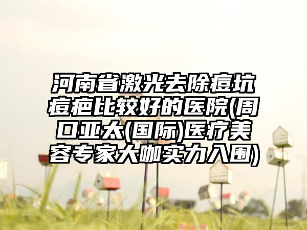 河南省激光去除痘坑痘疤比较好的医院(周口亚太(国际)医疗美容专家大咖实力入围)