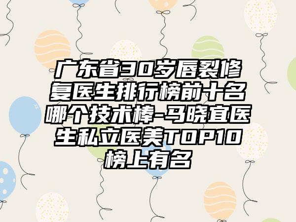 广东省30岁唇裂修复医生排行榜前十名哪个技术棒-马晓宜医生私立医美TOP10榜上有名