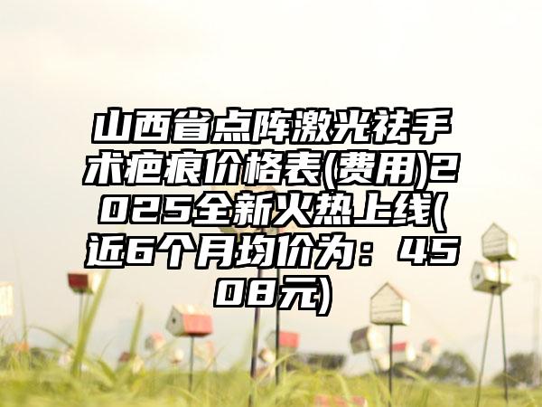 山西省点阵激光祛手术疤痕价格表(费用)2025全新火热上线(近6个月均价为：4508元)