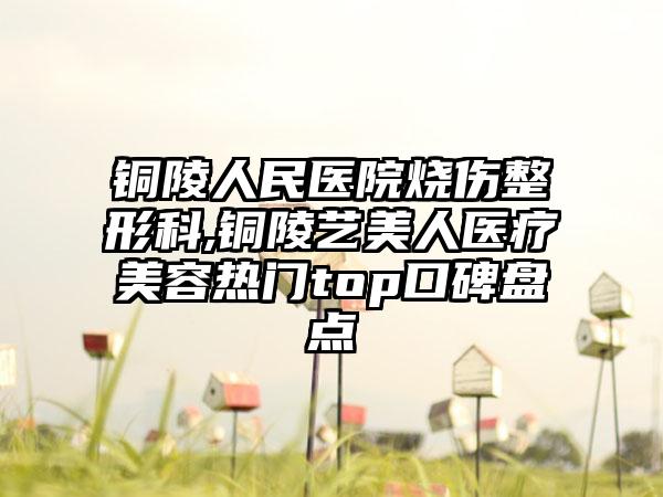 铜陵人民医院烧伤整形科,铜陵艺美人医疗美容热门top口碑盘点