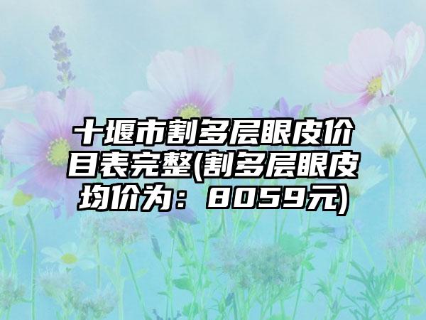 十堰市割多层眼皮价目表完整(割多层眼皮均价为：8059元)