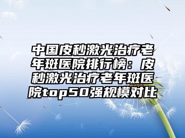 中国皮秒激光治疗老年斑医院排行榜：皮秒激光治疗老年斑医院top50强规模对比