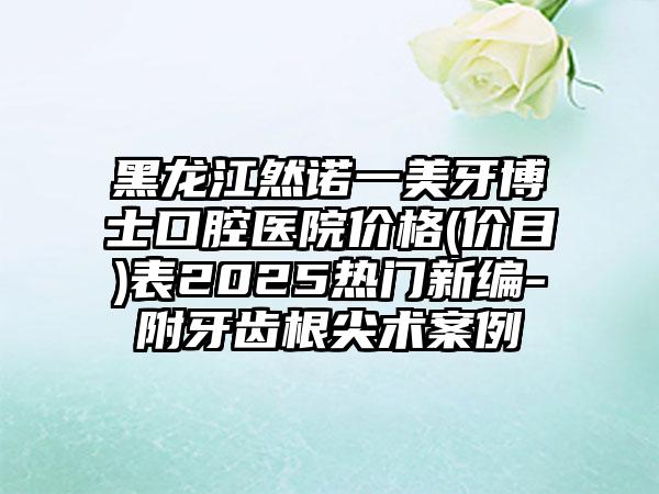 黑龙江然诺一美牙博士口腔医院价格(价目)表2025热门新编-附牙齿根尖术案例