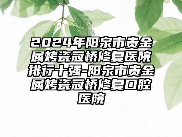 2024年阳泉市贵金属烤瓷冠桥修复医院排行十强-阳泉市贵金属烤瓷冠桥修复口腔医院