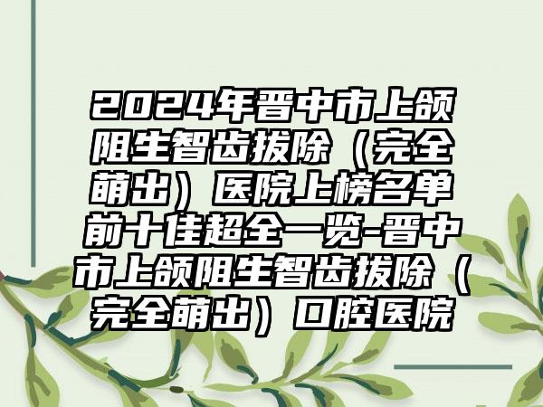 2024年晋中市上颌阻生智齿拔除（完全萌出）医院上榜名单前十佳超全一览-晋中市上颌阻生智齿拔除（完全萌出）口腔医院