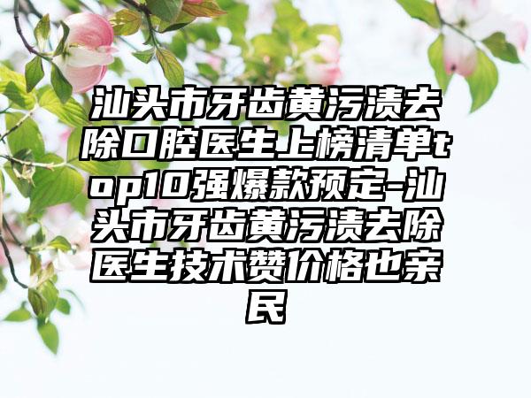 汕头市牙齿黄污渍去除口腔医生上榜清单top10强爆款预定-汕头市牙齿黄污渍去除医生技术赞价格也亲民