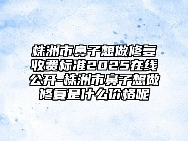 株洲市鼻子想做修复收费标准2025在线公开-株洲市鼻子想做修复是什么价格呢