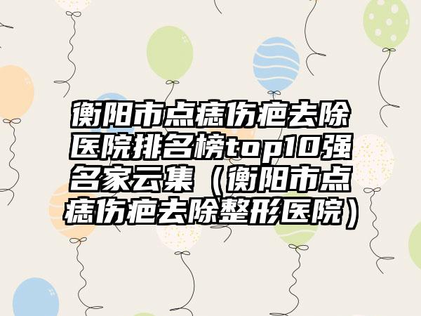 衡阳市点痣伤疤去除医院排名榜top10强名家云集（衡阳市点痣伤疤去除整形医院）