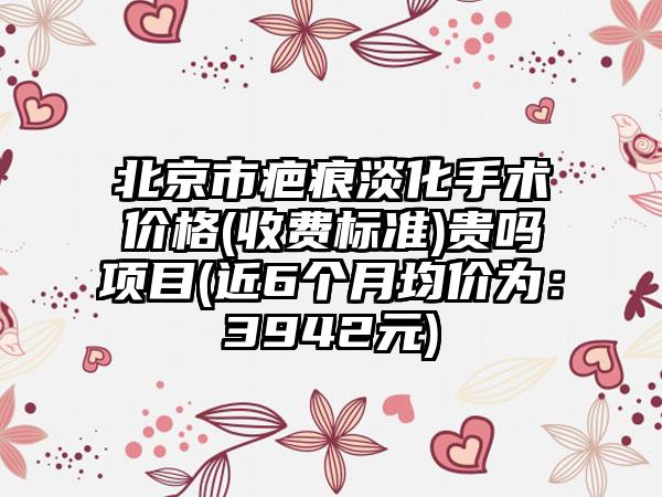 北京市疤痕淡化手术价格(收费标准)贵吗项目(近6个月均价为：3942元)