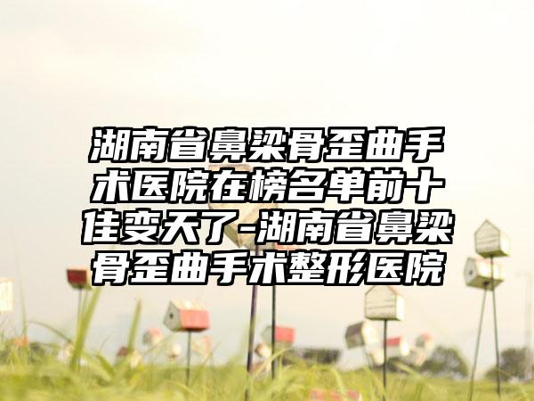 湖南省鼻梁骨歪曲手术医院在榜名单前十佳变天了-湖南省鼻梁骨歪曲手术整形医院