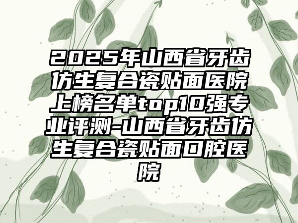 2025年山西省牙齿仿生复合瓷贴面医院上榜名单top10强专业评测-山西省牙齿仿生复合瓷贴面口腔医院