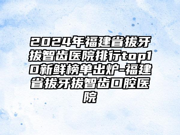 2024年福建省拔牙拔智齿医院排行top10新鲜榜单出炉-福建省拔牙拔智齿口腔医院