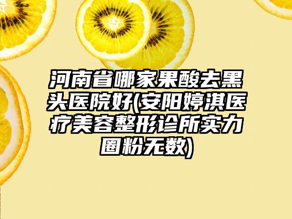 河南省哪家果酸去黑头医院好(安阳婷淇医疗美容整形诊所实力圈粉无数)