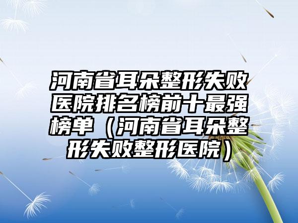 河南省耳朵整形失败医院排名榜前十最强榜单（河南省耳朵整形失败整形医院）