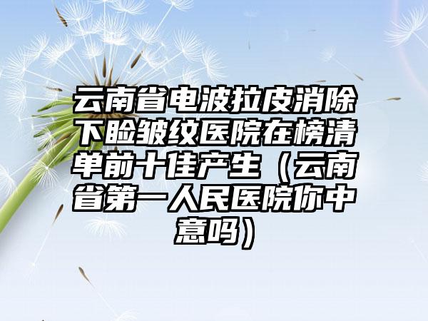 云南省电波拉皮消除下睑皱纹医院在榜清单前十佳产生（云南省第一人民医院你中意吗）