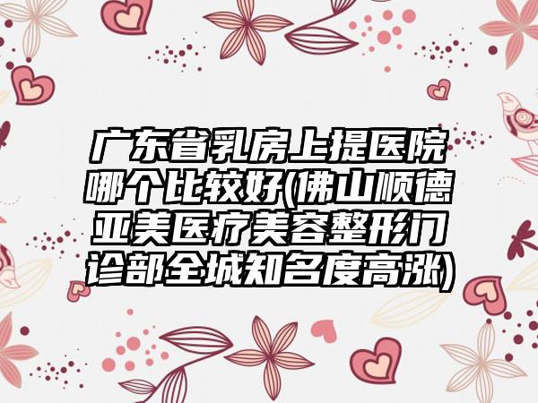 广东省乳房上提医院哪个比较好(佛山顺德亚美医疗美容整形门诊部全城知名度高涨)