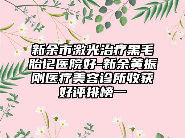 新余市激光治疗黑毛胎记医院好-新余黄振刚医疗美容诊所收获好评排榜一