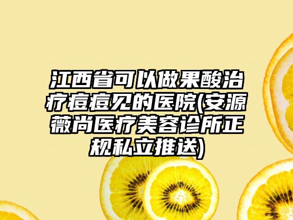 江西省可以做果酸治疗痘痘见的医院(安源薇尚医疗美容诊所正规私立推送)