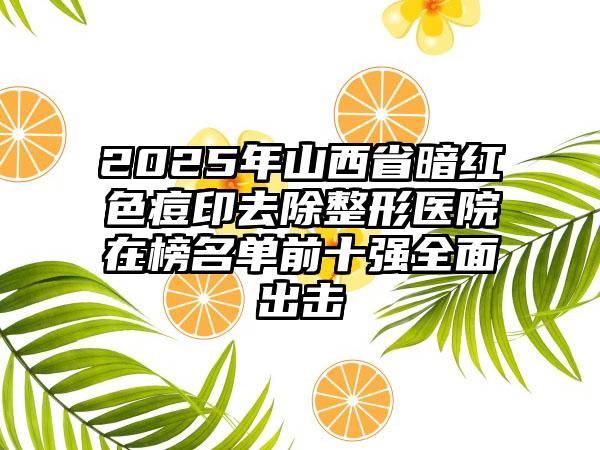 2025年山西省暗红色痘印去除整形医院在榜名单前十强全面出击