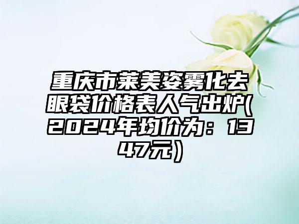 重庆市莱美姿雾化去眼袋价格表人气出炉(2024年均价为：1347元）