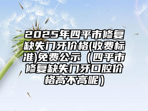 2025年四平市修复缺失门牙价格(收费标准)免费公示（四平市修复缺失门牙口腔价格高不高呢）